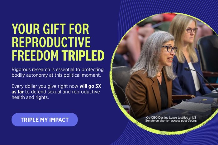 Your Gift For Reproductive Freedom Tripled. Rigorous research is essential to protecting bodily autonomy at this political moment. Every dollar you give right now will go 3X as far to defend sexual and reproductive health and rights. Triple My Impact.